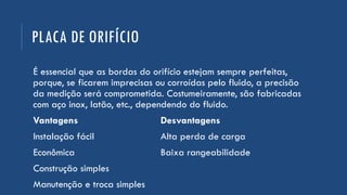 PLACA DE ORIFÍCIO
É essencial que as bordas do orifício estejam sempre perfeitas,
porque, se ficarem imprecisas ou corroídas pelo fluido, a precisão
da medição será comprometida. Costumeiramente, são fabricadas
com aço inox, latão, etc., dependendo do fluido.
Vantagens Desvantagens
Instalação fácil Alta perda de carga
Econômica Baixa rangeabilidade
Construção simples
Manutenção e troca simples
 