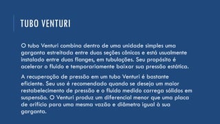 TUBO VENTURI
O tubo Venturi combina dentro de uma unidade simples uma
garganta estreitada entre duas seções cônicas e está usualmente
instalado entre duas flanges, em tubulações. Seu propósito é
acelerar o fluido e temporariamente baixar sua pressão estática.
A recuperação de pressão em um tubo Venturi é bastante
eficiente. Seu uso é recomendado quando se deseja um maior
restabelecimento de pressão e o fluido medido carrega sólidos em
suspensão. O Venturi produz um diferencial menor que uma placa
de orifício para uma mesma vazão e diâmetro igual à sua
garganta.
 