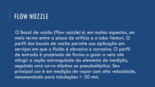FLOW NOZZLE
O Bocal de vazão (Flow nozzle) é, em muitos aspectos, um
meio termo entre a placa de orifício e o tubo Venturi. O
perfil dos bocais de vazão permite sua aplicação em
serviços em que o fluido é abrasivo e corrosivo. O perfil
de entrada é projetado de forma a guiar a veia até
atingir a seção estrangulada do elemento de medição,
seguindo uma curva elíptica ou pseudoelíptica. Seu
principal uso é em medição de vapor com alta velocidade,
recomendado para tubulações > 50 mm.
 