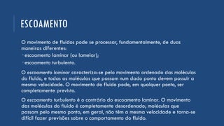 ESCOAMENTO
O movimento de fluidos pode se processar, fundamentalmente, de duas
maneiras diferentes:
 escoamento laminar (ou lamelar);
 escoamento turbulento.
O escoamento laminar caracteriza-se pelo movimento ordenado das moléculas
do fluido, e todas as moléculas que passam num dado ponto devem possuir a
mesma velocidade. O movimento do fluido pode, em qualquer ponto, ser
completamente previsto.
O escoamento turbulento é o contrário do escoamento laminar. O movimento
das moléculas do fluido é completamente desordenado; moléculas que
passam pelo mesmo ponto, em geral, não têm a mesma velocidade e torna-se
difícil fazer previsões sobre o comportamento do fluido.
 