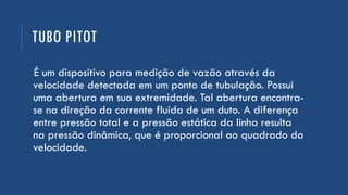 TUBO PITOT
É um dispositivo para medição de vazão através da
velocidade detectada em um ponto de tubulação. Possui
uma abertura em sua extremidade. Tal abertura encontra-
se na direção da corrente fluida de um duto. A diferença
entre pressão total e a pressão estática da linha resulta
na pressão dinâmica, que é proporcional ao quadrado da
velocidade.
 