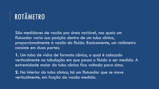 ROTÂMETRO
São medidores de vazão por área variável, nos quais um
flutuador varia sua posição dentro de um tubo cônico,
proporcionalmente à vazão do fluido. Basicamente, um rotâmetro
consiste em duas partes:
1. Um tubo de vidro de formato cônico, o qual é colocado
verticalmente na tubulação em que passa o fluido a ser medido. A
extremidade maior do tubo cônico fica voltada para cima.
2. No interior do tubo cônico, há um flutuador que se move
verticalmente, em função da vazão medida.
 