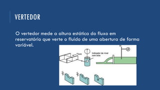 VERTEDOR
O vertedor mede a altura estática do fluxo em
reservatório que verte o fluido de uma abertura de forma
variável.
 