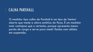 CALHA PARSHALL
O medidor tipo calha de Parshall é um tipo de Venturi
aberto que mede a altura estática do fluxo. É um medidor
mais vantajoso que o vertedor, porque apresenta menor
perda de carga e serve para medir fluidos com sólidos
em suspensão.
 