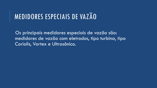 MEDIDORES ESPECIAIS DE VAZÃO
Os principais medidores especiais de vazão são:
medidores de vazão com eletrodos, tipo turbina, tipo
Coriolis, Vortex e Ultrasônico.
 