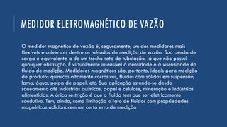 MEDIDOR ELETROMAGNÉTICO DE VAZÃO
O medidor magnético de vazão é, seguramente, um dos medidores mais
flexíveis e universais dentre os métodos de medição de vazão. Sua perda de
carga é equivalente a de um trecho reto de tubulação, já que não possui
qualquer obstrução. É virtualmente insensível à densidade e à viscosidade do
fluido de medição. Medidores magnéticos são, portanto, ideais para medição
de produtos químicos altamente corrosivos, fluidos com sólidos em suspensão,
lama, água, polpa de papel, etc. Sua aplicação estende-se desde
saneamento até indústrias químicas, papel e celulose, mineração e indústrias
alimentícias. A única restrição é que o fluido tem que ser eletricamente
condutivo. Tem, ainda, como limitação o fato de fluidos com propriedades
magnéticas adicionarem um certo erro de medição
 