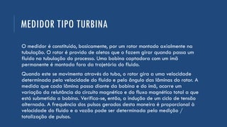 MEDIDOR TIPO TURBINA
O medidor é constituído, basicamente, por um rotor montado axialmente na
tubulação. O rotor é provido de aletas que o fazem girar quando passa um
fluido na tubulação do processo. Uma bobina captadora com um ímã
permanente é montada fora da trajetória do fluido.
Quando este se movimenta através do tubo, o rotor gira a uma velocidade
determinada pela velocidade do fluido e pelo ângulo das lâminas do rotor. A
medida que cada lâmina passa diante da bobina e do ímã, ocorre um
variação da relutância do circuito magnético e do fluxo magnético total a que
está submetida a bobina. Verifica-se, então, a indução de um ciclo de tensão
alternada. A frequência dos pulsos gerados desta maneira é proporcional à
velocidade do fluido e a vazão pode ser determinada pela medição /
totalização de pulsos.
 