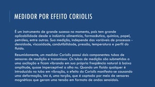 MEDIDOR POR EFEITO CORIOLIS
É um instrumento de grande sucesso no momento, pois tem grande
aplicabilidade desde a indústria alimentícia, farmacêutica, química, papel,
petróleo, entre outras. Sua medição, independe das variáveis de processos -
densidade, viscosidade, condutibilidade, pressão, temperatura e perfil do
fluido.
Resumidamente, um medidor Coriolis possui dois componentes: tubos de
sensores de medição e transmissor. Os tubos de medição são submetidos a
uma oscilação e ficam vibrando em sua própria freqüência natural à baixa
amplitude, quase imperceptível a olho nu. Quando um fluido qualquer é
introduzido no tubo em vibração, o efeito do Coriolis manifesta-se causando
uma deformação, isto é, uma torção, que é captada por meio de sensores
magnéticos que geram uma tensão em formato de ondas senoidais.
 