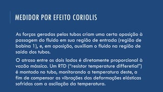 MEDIDOR POR EFEITO CORIOLIS
As forças geradas pelos tubos criam uma certa oposição à
passagem do fluido em sua região de entrada (região de
bobina 1), e, em oposição, auxiliam o fluido na região de
saída dos tubos.
O atraso entre os dois lados é diretamente proporcional à
vazão mássica. Um RTD (“resistor temperature differetial”)
é montado no tubo, monitorando a temperatura deste, a
fim de compensar as vibrações das deformações elásticas
sofridas com a oscilação da temperatura.
 