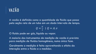 VAZÃO
A vazão é definida como a quantidade de fluido que passa
pela seção reta de um tubo em um dado intervalo de tempo.
𝑄 =
𝑉
𝑡
| 𝑄 = 𝐴. 𝑣
O fluido pode ser gás, líquido ou vapor.
A maioria dos instrumentos de medição de vazão é prevista
para medição de fluidos homogêneos, numa única fase.
Geralmente a medição é feita aproveitando o efeito da
interação entre o fluido e o medidor.
 