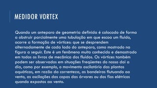 MEDIDOR VORTEX
Quando um anteparo de geometria definida é colocado de forma
a obstruir parcialmente uma tubulação em que escoa um fluido,
ocorre a formação de vórtices: que se desprendem
alternadamente de cada lado do anteparo, como mostrado na
figura a seguir. Este é um fenômeno muito conhecido e demostrado
em todos os livros de mecânica dos fluidos. Os vórtices também
podem ser observados em situações freqüentes do nosso dai a
dia, como por exemplo, o movimento oscilatório das plantas
aquáticas, em razão da correnteza, as bandeiras flutuando ao
vento, as oscilações das copas das árvores ou dos fios elétricos
quando expostos ao vento.
 