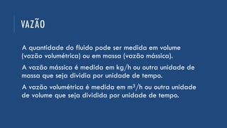 VAZÃO
A quantidade do fluido pode ser medida em volume
(vazão volumétrica) ou em massa (vazão mássica).
A vazão mássica é medida em kg/h ou outra unidade de
massa que seja dividia por unidade de tempo.
A vazão volumétrica é medida em m³/h ou outra unidade
de volume que seja dividida por unidade de tempo.
 