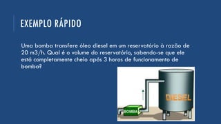 EXEMPLO RÁPIDO
Uma bomba transfere óleo diesel em um reservatório à razão de
20 m3/h. Qual é o volume do reservatório, sabendo-se que ele
está completamente cheio após 3 horas de funcionamento de
bomba?
 