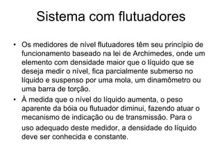 Sistema com flutuadores
• Os medidores de nível flutuadores têm seu princípio de
funcionamento baseado na lei de Archimedes, onde um
elemento com densidade maior que o líquido que se
deseja medir o nível, fica parcialmente submerso no
líquido e suspenso por uma mola, um dinamômetro ou
uma barra de torção.
• À medida que o nível do líquido aumenta, o peso
aparente da bóia ou flutuador diminui, fazendo atuar o
mecanismo de indicação ou de transmissão. Para o
uso adequado deste medidor, a densidade do líquido
deve ser conhecida e constante.
 