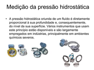 Medição da pressão hidrostática
• A pressão hidrostática oriunda de um fluído é diretamente
proporcional à sua profundidade e, consequentemente,
do nível da sua superfície. Vários instrumentos que usam
este princípio estão disponíveis e são largamente
empregados em indústrias, principalmente em ambientes
químicos severos.
 