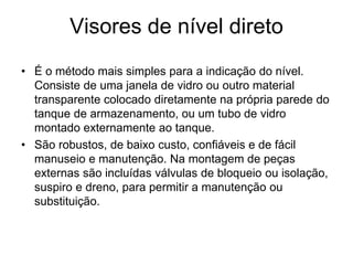 Visores de nível direto
• É o método mais simples para a indicação do nível.
Consiste de uma janela de vidro ou outro material
transparente colocado diretamente na própria parede do
tanque de armazenamento, ou um tubo de vidro
montado externamente ao tanque.
• São robustos, de baixo custo, confiáveis e de fácil
manuseio e manutenção. Na montagem de peças
externas são incluídas válvulas de bloqueio ou isolação,
suspiro e dreno, para permitir a manutenção ou
substituição.
 