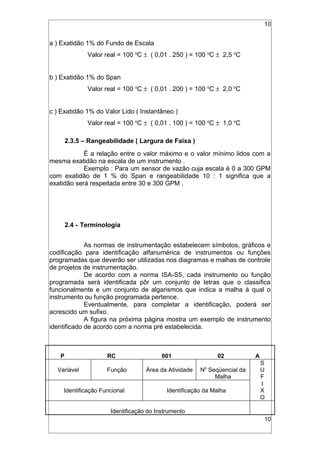10
a ) Exatidão 1% do Fundo de Escala
Valor real = 100 o
C ± ( 0,01 . 250 ) = 100 o
C ± 2,5 o
C
b ) Exatidão 1% do Span
Valor real = 100 o
C ± ( 0,01 . 200 ) = 100 o
C ± 2,0 o
C
c ) Exatidão 1% do Valor Lido ( Instantâneo )
Valor real = 100 o
C ± ( 0,01 . 100 ) = 100 o
C ± 1,0 o
C
2.3.5 – Rangeabilidade ( Largura de Faixa )
É a relação entre o valor máximo e o valor mínimo lidos com a
mesma exatidão na escala de um instrumento .
Exemplo : Para um sensor de vazão cuja escala é 0 a 300 GPM
com exatidão de 1 % do Span e rangeabilidade 10 : 1 significa que a
exatidão será respeitada entre 30 e 300 GPM .
2.4 - Terminologia
As normas de instrumentação estabelecem símbolos, gráficos e
codificação para identificação alfanumérica de instrumentos ou funções
programadas que deverão ser utilizadas nos diagramas e malhas de controle
de projetos de instrumentação.
De acordo com a norma ISA-S5, cada instrumento ou função
programada será identificada pôr um conjunto de letras que o classifica
funcionalmente e um conjunto de algarismos que indica a malha à qual o
instrumento ou função programada pertence.
Eventualmente, para completar a identificação, poderá ser
acrescido um sufixo.
A figura na próxima página mostra um exemplo de instrumento
identificado de acordo com a norma pré estabelecida.
P RC 001 02 A
Variável Função Área da Atividade N0
Seqüencial da
Malha
S
U
F
Identificação Funcional Identificação da Malha
I
X
O
Identificação do Instrumento
10
 