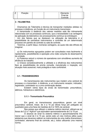 13
Z Posição Elemento
Final de
Controle
3 - TELEMETRIA
Chamamos de Telemetria à técnica de transportar medições obtidas no
processo à distância, em função de um instrumento transmissor.
A transmissão à distância dos valores medidos está tão intimamente
relacionada com os processos contínuos, que a necessidade e as vantagens
da aplicação da telemetria e do processamento contínuo se entrelaçam.
Um dos fatores que se destacam na utilização da telemetria é a
possibilidade de centralizar instrumentos e controles de um determinado
processo em painéis de controle ou sala de controle.
Teremos, a partir daqui, inúmeras vantagens, as quais não são difíceis de
imaginar:
a) Os instrumentos agrupados podem ser consultados mais facilmente e
rapidamente, possibilitando à operação uma visão conjunta do desempenho
da unidade.
b) Podemos reduzir o número de operadores com simultâneo aumento da
eficiência do trabalho.
c) Cresce consideravelmente a utilidade e a eficiência dos instrumentos
face as possibilidades de pronta consulta, manutenção e inspeção, em
situação mais acessível, mais protegida e mais confortável.
3.1 - TRANSMISSORES
Os transmissores são instrumentos que medem uma variável do
processo e a transmitem, à distância, a um instrumento receptor, indicador,
registrador, controlador ou a uma combinação destas.
Existem vários tipos de sinais de transmissão: pneumáticos,
elétricos, hidráulicos e eletrônicos.
3.1.1 - Transmissão Pneumática
Em geral, os transmissores pneumáticos geram um sinal
pneumático variável, linear, de 3 a 15 psi (libras força pôr polegada ao
quadrado) para uma faixa de medidas de 0 à 100% da variável.
Nos países que utilizam o sistema métrico decimal, utilizam-se as
faixas de 0,2 à 1 Kgf/cm2
que eqüivalem aproximadamente de 3 à 15 psi.
O alcance do sinal no sistema métrico é aproximadamente 5%
menor que o sinal de 3 à 15 psi, sendo este um dos motivos pêlos quais
adotamos que devemos calibrar os instrumentos de uma malha (transmissor,
controlador, elemento final de controle, etc.), todos utilizando uma mesma
norma.
13
 