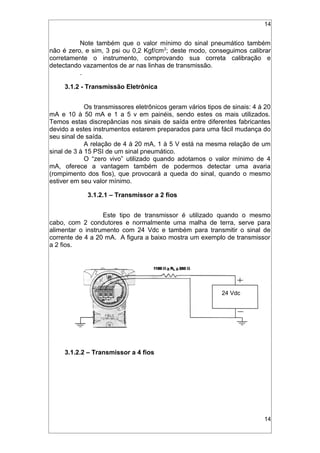14
Note também que o valor mínimo do sinal pneumático também
não é zero, e sim, 3 psi ou 0,2 Kgf/cm2
; deste modo, conseguimos calibrar
corretamente o instrumento, comprovando sua correta calibração e
detectando vazamentos de ar nas linhas de transmissão.
.
3.1.2 - Transmissão Eletrônica
Os transmissores eletrônicos geram vários tipos de sinais: 4 à 20
mA e 10 à 50 mA e 1 a 5 v em painéis, sendo estes os mais utilizados.
Temos estas discrepâncias nos sinais de saída entre diferentes fabricantes
devido a estes instrumentos estarem preparados para uma fácil mudança do
seu sinal de saída.
A relação de 4 à 20 mA, 1 à 5 V está na mesma relação de um
sinal de 3 à 15 PSI de um sinal pneumático.
O “zero vivo” utilizado quando adotamos o valor mínimo de 4
mA, oferece a vantagem também de podermos detectar uma avaria
(rompimento dos fios), que provocará a queda do sinal, quando o mesmo
estiver em seu valor mínimo.
3.1.2.1 – Transmissor a 2 fios
Este tipo de transmissor é utilizado quando o mesmo
cabo, com 2 condutores e normalmente uma malha de terra, serve para
alimentar o instrumento com 24 Vdc e também para transmitir o sinal de
corrente de 4 a 20 mA. A figura a baixo mostra um exemplo de transmissor
a 2 fios.
3.1.2.2 – Transmissor a 4 fios
14
24 Vdc
 