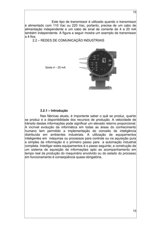 15
Este tipo de transmissor é utilizado quando o transmissor
é alimentado com 110 Vac ou 220 Vac, portanto, precisa de um cabo de
alimentação independente e um cabo de sinal de corrente de 4 a 20 mA
também independente. A figura a seguir mostra um exemplo de transmissor
a 4 fios.
2.2 – REDES DE COMUNICAÇÃO INDUSTRIAIS
3.2.1 – Introdução
Nas fábricas atuais, é importante saber o quê se produz, quanto
se produz e a disponibilidade dos recursos de produção. A velocidade de
trânsito destas informações pode significar um elevado retorno proporcional.
A incrível evolução da informática em todas as áreas do conhecimento
humano tem permitido a implementação do conceito de inteligência
distribuída em ambientes industriais. A utilização de equipamentos
inteligentes em máquinas ou processos para controle ou na aquisição pura
e simples da informação é o primeiro passo para a automação industrial
completa. Interligar estes equipamentos é o passo seguinte; a construção de
um sistema de aquisição de informações apto ao acompanhamento em
tempo real da produção do maquinário envolvido ou do estado do processo
em funcionamento é conseqüência quase obrigatória.
15
Saída 4 – 20 mA
 