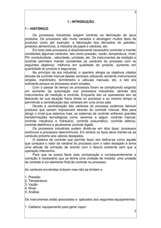 2
1 - INTRODUÇÃO
1 – HISTÓRICO
Os processos industriais exigem controle na fabricação de seus
produtos. Os processos são muito variados e abrangem muitos tipos de
produtos como pôr exemplo: a fabricação dos derivados do petróleo,
produtos alimentícios, à indústria de papel e celulose, etc.
Em todo este processos é absolutamente necessário controlar e manter
constantes algumas variáveis, tais como pressão, vazão, temperatura, nível,
PH, condutividade , velocidade, umidade, etc. Os instrumentos de medição e
controle permitem manter constantes as variáveis do processo com os
seguintes objetivos: melhoria em qualidade do produto, aumento em
quantidade do produto e segurança.
No princípio da era industrial, o operário atingia os objetivos citados
através de controle manual destas variáveis utilizando somente instrumentos
simples, manômetro, termômetro e válvulas manuais, etc. e isto era
suficiente porque os processos eram simples.
Com o passar do tempo os processos foram se complicando exigindo
um aumento da automação nos processos industriais, através dos
instrumentos de medição e controle. Enquanto isto os operadores iam se
liberando de sua atuação física direta no processo e ao mesmo tempo ia
permitindo a centralização das variáveis em uma única sala.
Devido a centralização das variáveis do processo podemos fabricar
produtos que seriam impossíveis através do controle manual. Mas para
atingir o nível que estamos hoje, os sistemas de controle sofreram grandes
transformações tecnológicas como veremos a seguir: controle manual,
controle mecânica e hidráulico, controle pneumático, controle elétrico,
controle eletrônico e atualmente controle digital.
Os processos industriais podem dividir-se em dois tipos: processos
contínuos e processos descontínuos. Em ambos os tipos deve manter-se as
variáveis próximo aos valores desejados.
O sistema de controle que permite fazer isto define-se como aquele
que compara o valor da variável do processo com o valor desejado e toma
uma atitude de correção de acordo com o desvio existente sem que a
operação intervenha.
Para que se possa fazer esta comparação e consequentemente a
correção é necessário que se tenha uma unidade de medida, uma unidade
de controle e um elemento final de controle no processo.
As variáveis envolvidas incluem mas não se limitam a
1. Pressão
2. Temperatura
3. Vazão
4. Nível
5. Análise
Os instrumentos estão associados e aplicados aos seguintes equipamentos:
1. Caldeira: equipamento para gerar vapor
2
 