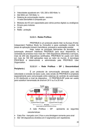 20
• Velocidades ajustáveis em: 125; 250 e 500 Kbits / s
• Até 500m em 125 Kbits / s
• Sistema de comunicação mestre - escravo
A rede DeviceNet é composta por:
• Módulos de I/O com capacidade para vários pontos digitais ou analógicos
• Drivers para motores
• I.H.M.
• Relês - proteção
3.2.2.3 – Redes Profibus
PROFIBUS é um protocolo aberto líder na Europa (Fonte:
Independent Fieldbus Study by Consultic) e goza aceitação mundial. As
áreas de aplicação incluem manufatura, processo e automação predial.
Hoje, todos os principais fabricantes da tecnologia de
automação oferecem interfaces PROFIBUS para seus dispositivos. A
variedade de produtos inclui mais de 1 000 dispositivos diferentes e serviços,
mais de 200 são dispositivos certificados, PROFIBUS foi usado com êxito
em mais de 100 000 aplicações reais ao redor do mundo. A tecnologia
PROFIBUS é desenvolvida e administrada pela PROFIBUS User
Organization.
3.2.2.3.1 – Rede Profibus - DP ( Descentralized
Peripheria )
É um protocolo de comunicação otimizado para alta
velocidade e conexão de baixo custo, esta versão de PROFIBUS é projetada
especialmente para comunicação entre sistemas de controle de automação
e I/O distribuído a nível de dispositivo. . O PROFIBUS-DP pode ser usado
para substituir transmissão de sinal em 24 V ou 0 a 20 mA.
A rede Profibus - DP apresenta as seguintes
características:
• Cabo Par - trançado com 2 fios e uma blindagem somente para sinal
• Até 128 dispositivos divididos em 4 segmentos com repetidores
20
 