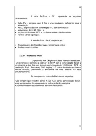 22
A rede Profibus - PA apresenta as seguintes
características:
• Cabo Par - trançado com 2 fios e uma blindagem, trafegando sinal e
alimentação
• Até 32 dispositivos sem alimentação e 12 com alimentação
• Velocidades de 31,25 Kbits / s
• Máxima distância de 1900 m conforme número de dispositivos
• Permite várias topologias
A rede Profibus - PA é composta por:
• Transmissores de: Pressão; vazão; temperatura e nível
• Analisadores Industriais
3.2.2.4 - Protocolo HART
O protocolo Hart ( Highway Adress Remote Transducer )
‚ um sistema que combina o padrão 4 à 20 mA com a comunicação digital. É
um sistema a dois fios com taxa de comunicação de 1200 bits/s ( BPS ) e
modulação FSK ( Frequency Shift Keying ). O Hart é baseado no sistema
mestre escravo, permitindo a existência de dois mestres na rede
simultaneamente.
As vantagens do protocolo Hart são as seguintes:
•Usa o mesmo par de cabos para o 4 à 20 mA e para a comunicação digital.
•Usa o mesmo tipo de cabo usado na instrumentação analógica.
•Disponibilidade de equipamentos de vários fabricantes.
22
 