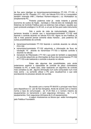 25
de fios para interligar os transmissores/controladores FT-103, FT-102, o
transdutor de FB / Pressão ( FY -102 ) da Válvula FCV-102 e o computador
também chamado IHM ( Interface Homem-máquina ) ou Workstation ou
simplesmente PC.
Portanto podemos notar já neste instante a grande
economia de custos de fiação , bandejas e mão-de-obra de instalação dos
Sistemas de Controle Fieldbus para os sistemas mais antigos ( aqueles que
usam protocolo analógico 4 à 20 mA, e um par de fios para cada instrumento
).
Sob o ponto de vista da instrumentação clássica ,
seríamos levados a pensar que o transmissor/controlador FT-102 está
fazendo o controle atuando na válvula FCV-102. Agora na era Fieldbus, já
não é mais possível pensar somente desta maneira , pois podemos ter
outras possibilidades de controle:
• transmissor/controlador FT-103 fazendo o controle atuando na válvula
FCV-102;
• transmissor/controlador FT-102 adquirindo a informação de fluxo da
tubulação "A" através do transmissor FT-103 e fazendo controle e
atuando na válvula;
• transdutor de FB/pressão ( FY-102 ) que pode ter também a capacidade
de controle adquirindo as informações de fluxo dos transmissores FT-102
e FT-103 e ele realizando o controle e atuando na válvula.
Estas são algumas das possibilidades, pois ainda
poderíamos explorar a capacidade de controle da placa controladora
instalada no PC, e neste caso, estar realizando um algoritmo de controle
mais complexo ou até ‚ alguma otimização num outro computador num nível
mais acima ; ou somente utilizar o PC para visualizarmos o que está
acontecendo no processo através de sua tela.
De acordo com a norma FF-94-816 o principal meio físico
para dispositivos é o par de fios trançados. Ainda de acordo com a mesma
norma a taxa de comunicação ‚ de 31.25 Kb/s e o número máximo de
equipamentos no barramento e sem segurança intrínseca ‚ de 1 a 32
equipamentos. Com segurança intrínseca de 2 a 6 equipamentos.
A seguir mostraremos os blocos que estão homologados
pelo Fieldbus Foundation.
25
 