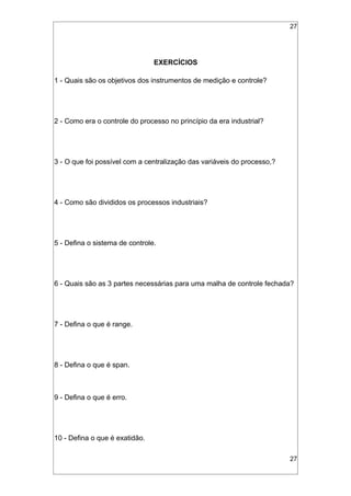 27
EXERCÍCIOS
1 - Quais são os objetivos dos instrumentos de medição e controle?
2 - Como era o controle do processo no princípio da era industrial?
3 - O que foi possível com a centralização das variáveis do processo,?
4 - Como são divididos os processos industriais?
5 - Defina o sistema de controle.
6 - Quais são as 3 partes necessárias para uma malha de controle fechada?
7 - Defina o que é range.
8 - Defina o que é span.
9 - Defina o que é erro.
10 - Defina o que é exatidão.
27
 
