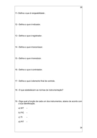 28
11- Defina o que é rangeabilidade .
12 - Defina o que é indicador.
13 - Defina o que é registrador.
14 - Defina o que é transmissor.
15 - Defina o que é transdutor.
16 - Defina o que é controlador.
17 - Defina o que é elemento final de controle.
18 - O que estabelecem as normas de instrumentação?
19 - Diga qual a função de cada um dos instrumentos, abaixo de acordo com
a sua identificação.
a) WT -
b) FIC -
c) TI -
d) PIT -
28
 