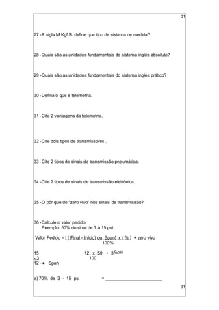 31
27 -A sigla M.Kgf.S. define que tipo de sistema de medida?
28 -Quais são as unidades fundamentais do sistema inglês absoluto?
29 -Quais são as unidades fundamentais do sistema inglês prático?
30 -Defina o que é telemetria.
31 -Cite 2 vantagens da telemetria.
32 -Cite dois tipos de transmissores .
33 -Cite 2 tipos de sinais de transmissão pneumática.
34 -Cite 2 tipos de sinais de transmissão eletrônica.
35 -O pôr que do “zero vivo” nos sinais de transmissão?
36 -Calcule o valor pedido:
Exemplo: 50% do sinal de 3 à 15 psi
Valor Pedido = [ ( Final - Início) ou Span] x ( % ) + zero vivo
100%
15 12 x 50 + 3 =
- 3 100
12 Span
a) 70% de 3 - 15 psi = _______________________
31
9 psi
 