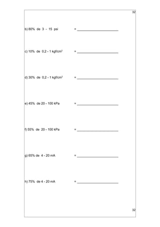 32
b) 80% de 3 - 15 psi = _______________________
c) 10% de 0,2 - 1 kgf/cm2
= _______________________
d) 30% de 0,2 - 1 kgf/cm2
= _______________________
e) 45% de 20 - 100 kPa = _______________________
f) 55% de 20 - 100 kPa = _______________________
g) 65% de 4 - 20 mA = _______________________
h) 75% de 4 - 20 mA = _______________________
32
 