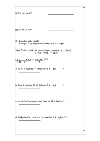 33
i) 37% de 1 - 5 V = _______________________
j) 73% de 1 - 5 V = _______________________
37 -Calcule o valor pedido:
Exemplo: 9 psi é quantos % da faixa de 3 à 15 psi
Valor Pedido =( Valor de transmissão - zero vivo) x (100% )
( Final - Início ) = Span
( 9 - 3 ) x 100 = 6 x 100 =
( 15 - 3 ) 12
a) 12 psi é quantos % da faixa de 3 à 15 psi =
___________________
b) 6 psi é quantos % da faixa de 3 à 15 psi =
___________________
c) 0,4 Kgf/cm2
é quantos % da faixa de 0,2 à 1 kgf/cm2
=
___________________
d) 0,6 Kgf/ cm2
é quantos % da faixa de 0,2 à 1 kgf/cm2
=
___________________
33
50%
 