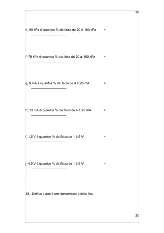 34
e) 90 kPa é quantos % da faixa de 20 à 100 kPa =
___________________
f) 70 kPa é quantos % da faixa de 20 à 100 kPa =
___________________
g) 9 mA é quantos % da faixa de 4 à 20 mA =
___________________
h) 13 mA é quantos % da faixa de 4 à 20 mA =
___________________
i) 1,5 V é quantos % da faixa de 1 à 5 V =
___________________
j) 4,5 V é quantos % da faixa de 1 à 5 V =
___________________
38 - Defina o que é um transmissor a dois fios.
34
 