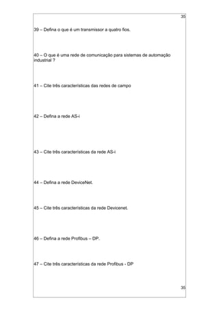 35
39 – Defina o que é um transmissor a quatro fios.
40 – O que é uma rede de comunicação para sistemas de automação
industrial ?
41 – Cite três características das redes de campo
42 – Defina a rede AS-i
43 – Cite três características da rede AS-i
44 – Defina a rede DeviceNet.
45 – Cite três características da rede Devicenet.
46 – Defina a rede Profibus – DP.
47 – Cite três características da rede Profibus - DP
35
 