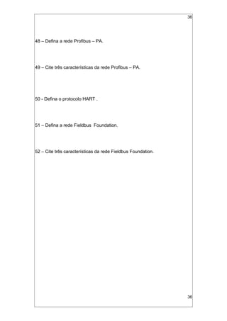 36
48 – Defina a rede Profibus – PA.
49 – Cite três características da rede Profibus – PA.
50 - Defina o protocolo HART .
51 – Defina a rede Fieldbus Foundation.
52 – Cite três características da rede Fieldbus Foundation.
36
 