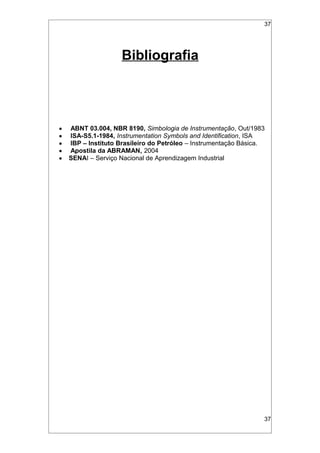 37
Bibliografia
• ABNT 03.004, NBR 8190, Simbologia de Instrumentação, Out/1983
• ISA-S5.1-1984, Instrumentation Symbols and Identification, ISA
• IBP – Instituto Brasileiro do Petróleo – Instrumentação Básica.
• Apostila da ABRAMAN, 2004
• SENAI – Serviço Nacional de Aprendizagem Industrial
37
 
