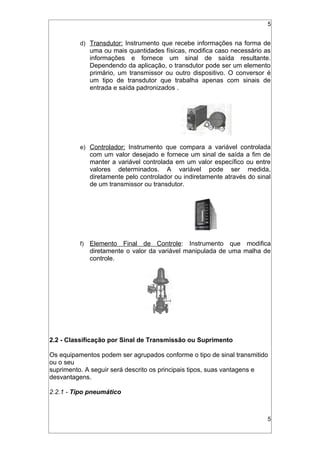 5
d) Transdutor: Instrumento que recebe informações na forma de
uma ou mais quantidades físicas, modifica caso necessário as
informações e fornece um sinal de saída resultante.
Dependendo da aplicação, o transdutor pode ser um elemento
primário, um transmissor ou outro dispositivo. O conversor é
um tipo de transdutor que trabalha apenas com sinais de
entrada e saída padronizados .
e) Controlador: Instrumento que compara a variável controlada
com um valor desejado e fornece um sinal de saída a fim de
manter a variável controlada em um valor específico ou entre
valores determinados. A variável pode ser medida,
diretamente pelo controlador ou indiretamente através do sinal
de um transmissor ou transdutor.
f) Elemento Final de Controle: Instrumento que modifica
diretamente o valor da variável manipulada de uma malha de
controle.
2.2 - Classificação por Sinal de Transmissão ou Suprimento
Os equipamentos podem ser agrupados conforme o tipo de sinal transmitido
ou o seu
suprimento. A seguir será descrito os principais tipos, suas vantagens e
desvantagens.
2.2.1 - Tipo pneumático
5
 
