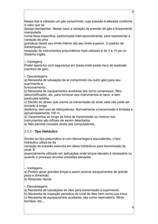 6
Nesse tipo é utilizado um gás comprimido, cuja pressão é alterada conforme
o valor que se
deseja representar. Nesse caso a variação da pressão do gás é linearmente
manipulada
numa faixa específica, padronizada internacionalmente, para representar a
variação de uma
grandeza desde seu limite inferior até seu limite superior. O padrão de
transmissão ou
recepção de instrumentos pneumáticos mais utilizado é de 3 a 15 psi no
Sistema Inglês.
– Vantagens
Poder operá-los com segurança em áreas onde existe risco de explosão
(centrais de gás).
– Desvantagens
a) Necessita de tubulação de ar comprimido (ou outro gás) para seu
suprimento e
funcionamento.
b) Necessita de equipamentos auxiliares tais como compressor, filtro,
desumidificador, etc, para fornecer aos instrumentos ar seco, e sem
partículas sólidas.
c) Devido ao atraso que ocorre na transmissão do sinal, este não pode ser
enviado à longa
distância, sem uso de reforçadores. Normalmente a transmissão é limitada a
aproximadamente 100 m.
d) Vazamentos ao longo da linha de transmissão ou mesmo nos
instrumentos são difíceis de serem detectados.
e) Não permite conexão direta aos computadores.
2.2.2 - Tipo Hidráulico
Similar ao tipo pneumático e com desvantagens equivalentes, o tipo
hidráulico utiliza-se da
variação de pressão exercida em óleos hidráulicos para transmissão de
sinal. É
especialmente utilizado em aplicações onde torque elevado é necessário ou
quando o processo envolve pressões elevadas.
– Vantagens
a) Podem gerar grandes forças e assim acionar equipamentos de grande
peso e dimensão.
b) Resposta rápida.
– Desvantagens
a) Necessita de tubulações de óleo para transmissão e suprimento.
b) Necessita de inspeção periódica do nível de óleo bem como sua troca.
c) Necessita de equipamentos auxiliares, tais como reservatório, filtros,
bombas, etc...
6
 