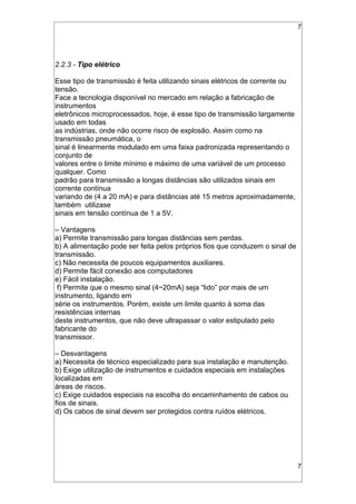 7
2.2.3 - Tipo elétrico
Esse tipo de transmissão é feita utilizando sinais elétricos de corrente ou
tensão.
Face a tecnologia disponível no mercado em relação a fabricação de
instrumentos
eletrônicos microprocessados, hoje, é esse tipo de transmissão largamente
usado em todas
as indústrias, onde não ocorre risco de explosão. Assim como na
transmissão pneumática, o
sinal é linearmente modulado em uma faixa padronizada representando o
conjunto de
valores entre o limite mínimo e máximo de uma variável de um processo
qualquer. Como
padrão para transmissão a longas distâncias são utilizados sinais em
corrente contínua
variando de (4 a 20 mA) e para distâncias até 15 metros aproximadamente,
também utilizase
sinais em tensão contínua de 1 a 5V.
– Vantagens
a) Permite transmissão para longas distâncias sem perdas.
b) A alimentação pode ser feita pelos próprios fios que conduzem o sinal de
transmissão.
c) Não necessita de poucos equipamentos auxiliares.
d) Permite fácil conexão aos computadores
e) Fácil instalação.
f) Permite que o mesmo sinal (4~20mA) seja “lido” por mais de um
instrumento, ligando em
série os instrumentos. Porém, existe um limite quanto à soma das
resistências internas
deste instrumentos, que não deve ultrapassar o valor estipulado pelo
fabricante do
transmissor.
– Desvantagens
a) Necessita de técnico especializado para sua instalação e manutenção.
b) Exige utilização de instrumentos e cuidados especiais em instalações
localizadas em
áreas de riscos.
c) Exige cuidados especiais na escolha do encaminhamento de cabos ou
fios de sinais.
d) Os cabos de sinal devem ser protegidos contra ruídos elétricos.
7
 