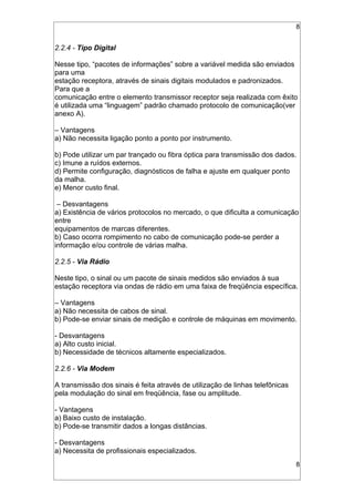 8
2.2.4 - Tipo Digital
Nesse tipo, “pacotes de informações” sobre a variável medida são enviados
para uma
estação receptora, através de sinais digitais modulados e padronizados.
Para que a
comunicação entre o elemento transmissor receptor seja realizada com êxito
é utilizada uma “linguagem” padrão chamado protocolo de comunicação(ver
anexo A).
– Vantagens
a) Não necessita ligação ponto a ponto por instrumento.
b) Pode utilizar um par trançado ou fibra óptica para transmissão dos dados.
c) Imune a ruídos externos.
d) Permite configuração, diagnósticos de falha e ajuste em qualquer ponto
da malha.
e) Menor custo final.
– Desvantagens
a) Existência de vários protocolos no mercado, o que dificulta a comunicação
entre
equipamentos de marcas diferentes.
b) Caso ocorra rompimento no cabo de comunicação pode-se perder a
informação e/ou controle de várias malha.
2.2.5 - Via Rádio
Neste tipo, o sinal ou um pacote de sinais medidos são enviados à sua
estação receptora via ondas de rádio em uma faixa de freqüência específica.
– Vantagens
a) Não necessita de cabos de sinal.
b) Pode-se enviar sinais de medição e controle de máquinas em movimento.
- Desvantagens
a) Alto custo inicial.
b) Necessidade de técnicos altamente especializados.
2.2.6 - Via Modem
A transmissão dos sinais é feita através de utilização de linhas telefônicas
pela modulação do sinal em freqüência, fase ou amplitude.
- Vantagens
a) Baixo custo de instalação.
b) Pode-se transmitir dados a longas distâncias.
- Desvantagens
a) Necessita de profissionais especializados.
8
 
