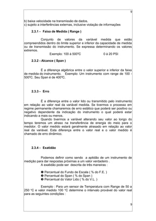 9
b) baixa velocidade na transmissão de dados.
c) sujeito a interferências externas, inclusive violação de informações
2.3.1 - Faixa de Medida ( Range )
Conjunto de valores da variável medida que estão
compreendidos dentro do limite superior e inferior da capacidade de medida
ou de transmissão do instrumento. Se expressa determinando os valores
extremos.
Exemplo: 100 à 5000
C 0 à 20 PSI
2.3.2 - Alcance ( Span )
É a diferença algébrica entre o valor superior e inferior da faixa
de medida do instrumento. Exemplo: Um instrumento com range de 100 -
5000
C. Seu Span é de 4000
C.
2.3.3 - Erro
É a diferença entre o valor lido ou transmitido pelo instrumento
em relação ao valor real da variável medida. Se tivermos o processo em
regime permanente chamaremos de erro estático que poderá ser positivo ou
negativo dependente da indicação do instrumento o qual poderá estar
indicando a mais ou menos.
Quando tivermos a variável alterando seu valor ao longo do
tempo teremos um atraso na transferência de energia do meio para o
medidor. O valor medido estará geralmente atrasado em relação ao valor
real da variável. Esta diferença entre o valor real e o valor medido é
chamado de erro dinâmico.
2.3.4 - Exatidão
Podemos definir como sendo a aptidão de um instrumento de
medição para dar respostas próximas a um valor verdadeiro .
A exatidão pode ser descrita de três maneiras :
 Percentual do Fundo de Escala ( % do F.E. )
 Percentual do Span ( % do Span )
 Percentual do Valor Lido ( % do V.L. )
Exemplo : Para um sensor de Temperatura com Range de 50 a
250 o
C e valor medido 100 o
C determine o intervalo provável do valor real
para as seguintes condições :
9
 