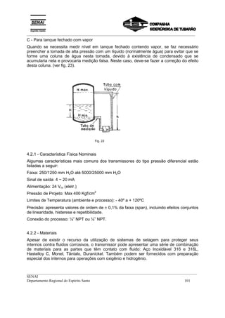 _________________________________________________________________________________________
__________________________________________________________________________________________
SENAI
Departamento Regional do Espírito Santo 101
C - Para tanque fechado com vapor
Quando se necessita medir nível em tanque fechado contendo vapor, se faz necessário
preencher a tomada de alta pressão com um líquido (normalmente água) para evitar que se
forme uma coluna de água nesta tomada, devido à existência de condensado que se
acumularia nela e provocaria medição falsa. Neste caso, deve-se fazer a correção do efeito
desta coluna. (ver fig. 23).
Fig. 23
4.2.1 - Característica Física Nominais
Algumas características mais comuns dos transmissores do tipo pressão diferencial estão
listadas a seguir:
Faixa: 250/1250 mm H2O até 5000/25000 mm H2O
Sinal de saída: 4 ~ 20 mA
Alimentação: 24 Vcc (eletr.)
Pressão de Projeto: Max 400 Kgf/cm2
Limites de Temperatura (ambiente e processo): - 40º a + 120ºC
Precisão: apresenta valores de ordem de ± 0,1% da faixa (span), incluindo efeitos conjuntos
de linearidade, histerese e repetibilidade.
Conexão do processo: ¼” NPT ou ½” NPT.
4.2.2 - Materiais
Apesar de existir o recurso da utilização de sistemas de selagem para proteger seus
internos contra fluidos corrosivos, o transmissor pode apresentar uma série de combinação
de materiais para as partes que têm contato com fluido: Aço Inoxidável 316 e 316L,
Hastelloy C, Monel, Tântalo, Duranickel. Também podem ser fornecidos com preparação
especial dos internos para operações com oxigênio e hidrogênio.
 