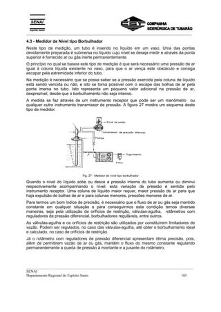 _________________________________________________________________________________________
__________________________________________________________________________________________
SENAI
Departamento Regional do Espírito Santo 105
4.3 - Medidor de Nível tipo Borbulhador
Neste tipo de medição, um tubo é inserido no líquido em um vaso. Uma das pontas
devidamente preparada é submersa no líquido cujo nível se deseja medir e através da ponta
superior é fornecido ar ou gás inerte permanentemente.
O princípio no qual se baseia este tipo de medição é que será necessário uma pressão de ar
igual à coluna líquida existente no vaso, para que o ar vença este obstáculo e consiga
escapar pela extremidade inferior do tubo.
Na medição é necessário que se possa saber se a pressão exercida pela coluna de líquido
está sendo vencida ou não, e isto se torna possível com o escape das bolhas de ar pela
ponta imersa no tubo. Isto representa um pequeno valor adicional na pressão de ar,
desprezível, desde que o borbulhamento não seja intenso.
A medida se faz através de um instrumento receptor que pode ser um manômetro ou
qualquer outro instrumento transmissor de pressão. A figura 27 mostra um esquema deste
tipo de medidor.
Fig. 27 - Medidor de nível tipo borbulhador
Quando o nível do líquido sobe ou desce a pressão interna do tubo aumenta ou diminui
respectivamente acompanhando o nível; esta variação de pressão é sentida pelo
instrumento receptor. Uma coluna de líquido maior requer, maior pressão de ar para que
haja expulsão de bolhas de ar e para colunas menores, pressões menores de ar.
Para termos um bom índice de precisão, é necessário que o fluxo de ar ou gás seja mantido
constante em qualquer situação e para conseguirmos esta condição temos diversas
maneiras, seja pela utilização de orifícios de restrição, válvulas-agulha, rotâmetros com
reguladores de pressão diferencial, borbulhadores reguláveis, entre outros.
As válvulas-agulha e os orifícios de restrição são utilizados por constituírem limitadores de
vazão. Podem ser regulados, no caso das válvulas-agulha, até obter o borbulhamento ideal
e calculado, no caso de orifícios de restrição.
Já o rotâmetro com reguladores de pressão diferencial apresentam ótima precisão, pois,
além de permitirem vazão de ar ou gás, mantêm o fluxo do mesmo constante regulando
permanentemente a queda de pressão à montante e a jusante do rotâmetro.
 