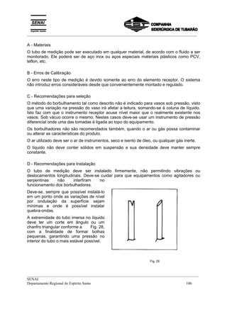 _________________________________________________________________________________________
__________________________________________________________________________________________
SENAI
Departamento Regional do Espírito Santo 106
A - Materiais
O tubo de medição pode ser executado em qualquer material, de acordo com o fluido a ser
monitorado. Ele poderá ser de aço inox ou aços especiais materiais plásticos como PCV,
teflon, etc.
B - Erros de Calibração
O erro neste tipo de medição é devido somente ao erro do elemento receptor. O sistema
não introduz erros consideráveis desde que convenientemente montado e regulado.
C - Recomendações para seleção
O método do borbulhamento tal como descrito não é indicado para vasos sob pressão, visto
que uma variação na pressão do vaso irá afetar a leitura, somando-se à coluna de líquido.
Isto faz com que o instrumento receptor acuse nível maior que o realmente existente nos
vasos. Sob vácuo ocorre o mesmo. Nestes casos deve-se usar um instrumento de pressão
diferencial onde uma das tomadas é ligada ao topo do equipamento.
Os borbulhadores não são recomendados também, quando o ar ou gás possa contaminar
ou alterar as características do produto.
O ar utilizado deve ser o ar de instrumentos, seco e isento de óleo, ou qualquer gás inerte.
O líquido não deve conter sólidos em suspensão e sua densidade deve manter sempre
constante.
D - Recomendações para Instalação
O tubo de medição deve ser instalado firmemente, não permitindo vibrações ou
deslocamentos longitudinais. Deve-se cuidar para que equipamentos como agitadores ou
serpentinas não interfiram no
funcionamento dos borbulhadores.
Deve-se, sempre que possível instalá-lo
em um ponto onde as variações de nível
por ondulação da superfície sejam
mínimas e onde é possível instalar
quebra-ondas.
A extremidade do tubo imersa no líquido
deve ter um corte em ângulo ou um
chanfro triangular conforme a Fig. 28,
com a finalidade de formar bolhas
pequenas, garantindo uma pressão no
interior do tubo o mais estável possível.
Fig. 28
 