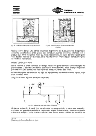 _________________________________________________________________________________________
__________________________________________________________________________________________
SENAI
Departamento Regional do Espírito Santo 114
Fig. 36 - Reflexão e refração da onda ultra-sônica Fig. 37 - Diferentes meios resultam em diferentes
reflexões
Os dispositivos do tipo ultra-sônico utilizam-se da primeira, isto é, seu princípio de operação
concentra-se reflexão da onda gerada pelo transdutor, quando encontra a interface com o
produto cujo nível desejamos medir ou, mais precisamente, no lapso de tempo gasto pela
onda desde o instante que é gerada, até o instante em que retorna àquele transdutor depois
de refletir-se na interface.
Detetor Contínuo de Nível
Neste sistema, a onda é emitida e o tempo necessário para retornar é uma indicação da
profundidade. O detector ultra-sônico contínuo de nível (SONAR) mede o tempo requerido
por uma onda ultra-sônica para ir da superfície do líquido, refletir-se e voltar.
O transdutor pode ser montado no topo do equipamento ou imerso no meio líquido, cujo
nível se deseja medir.
A figura 38 ilustra algumas situações de projeto:
Fig. 38 - Detector de nível ultra-sônico e contínuo
O tipo de instalação A prevê dois transdutores, um para emissão e outro para recepção,
montados em receptáculos distintos. Neste caso, a onda é gerada no ar, propagando-se até
a interface ar-líquido, onde ocorre a reflexão, para depois a onda refletida ser recebida no
 