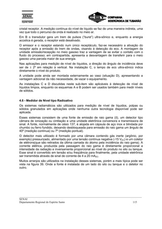 _________________________________________________________________________________________
__________________________________________________________________________________________
SENAI
Departamento Regional do Espírito Santo 115
cristal receptor. A medição contínua do nível de líquido se faz de uma maneira indireta, uma
vez que todo o percurso da onda é realizado no meio ar.
Em B o transdutor gera um trem de pulsos (“burst”) ultra-sônico e, enquanto a energia
acústica é gerada, o receptor está desativado.
O emissor e o receptor estando num único receptáculo, faz-se necessário a ativação do
receptor após a emissão do trem de ondas, visando à detecção do eco. A montagem da
unidade emissão/recepção no meio gasoso traz a vantagem de se evitar o contato com o
fluido do processo; em contrapartida, apresenta a desvantagem de transferir para o meio
gasoso uma parcela maior de sua energia.
Nas aplicações para medição de nível de líquidos, a direção do ângulo de incidência deve
ser de ± 2º em relação à vertical. Na instalação C, o tempo de eco ultra-sônico indica
diretamente o nível do produto.
A unidade pode ainda ser montada externamente ao vaso (situação D), apresentando a
vantagem adicional da não necessidade, de vazar o equipamento.
As instalações C e D discutidas neste sub-item são aplicáveis à detecção de nível de
líquidos limpos, enquanto os esquemas A e B podem ser usados também para medir níveis
de sólidos.
4.6 - Medidor de Nível tipo Radioativo
Os sistemas radiamáticos são utilizados para medição de nível de líquidos, polpas ou
sólidos granulados em aplicações onde nenhuma outra tecnologia disponível pode ser
aplicada.
Esses sistemas consistem de uma fonte de emissão de raio gama (δ), um detector tipo
câmara de ionização ou cintilação e uma unidade eletrônica conversora e transmissora de
sinal. A fonte, normalmente de césio 137, é alojada em cápsula de aço inox e blindada por
chumbo ou ferro fundido, deixando desbloqueada para emissão do raio gama um ângulo de
40º (medição contínua) ou 7º (medição pontual).
O detector mais utilizado é formado por uma câmara contendo gás inerte (argônio, por
exemplo) pressurizado, alimentado por uma tensão contínua negativa (-15 VDC) e um coletor
de elétrons(que são retirados da última camada do átomo pela incidência do raio gama). A
corrente elétrica, produzida pela passagem do raio gama é diretamente proporcional a
intensidade da radiação e inversamente proporcional ao nível do produto no silo ou tanque.
Esse sinal é convertido em tensão e/ou freqüência para finalmente, pela unidade eletrônica
ser transmitida através de sinal de corrente de 4 a 20 mADC.
Muitos arranjos são utilizados na instalação desses sistemas, porém a mais típica pode ser
vista na figura 39. Onde a fonte é instalada de um lado do silo ou tanque e o detetor no
outro.
 