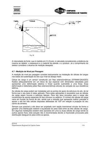 _________________________________________________________________________________________
__________________________________________________________________________________________
SENAI
Departamento Regional do Espírito Santo 116
Fig. 39
A intensidade da fonte, que é medida em Ci (Curie), é calculada considerando a distância da
mesma ao detetor, a espessura e o material da parede, e o produto. Já o comprimento do
detetor considera o alcance de medição desejada.
4.7 - Medição de Nível por Pesagem
A medição de nível por pesagem consiste basicamente na instalação de células de cargas
nas bases de sustentação do silo cujo nível se deseja medir.
Célula de carga é um sensor constituído por fitas extensiométricas (STRAIN-GAUGES)
fixados adequadamente em um bloco de aço especial com dimensões calculadas para
apresentar uma deformação elástica e linear quando submetido a uma força. Essa
deformação é detectada pelas fitas extensiométricas através da variação de sua resistência
elétrica.
As células de carga podem ser instaladas sob os pontos de apoio da estrutura do silo, de tal
forma que o seu peso é nelas aplicado. Para estas aplicações é necessário que as células
de carga sejam imunes a esforços laterais. Para isto seus encostos para a carga são
constituídos de apoios especiais do tipo côncavo ou esférico. O número de células de carga
varia em função da forma de silo, sendo que a solução que apresenta melhor precisão é
apoiar o silo em três células dispostas defasadas de 120º em relação à projeção do seu
centro de simetria.
Sempre que possível o silo deve ser projetado com seção transversal circular de forma a
garantir uma distribuição estável e equalizada do peso total entre as três células de carga.
Em algumas instalações existem silos apoiados em uma ou duas células de carga sendo os
outros apoios fixos; esta solução não é recomendada devido à imprecisão provocada pela
distribuição desigual do peso entre os apoios.
 
