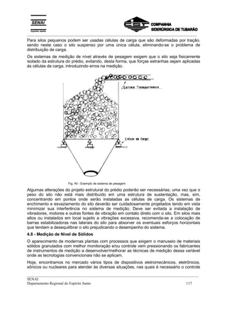 _________________________________________________________________________________________
__________________________________________________________________________________________
SENAI
Departamento Regional do Espírito Santo 117
Para silos pequenos podem ser usadas células de carga que são deformadas por tração,
sendo neste caso o silo suspenso por uma única célula, eliminando-se o problema de
distribuição de carga.
Os sistemas de medição de nível através de pesagem exigem que o silo seja fisicamente
isolado da estrutura do prédio, evitando, desta forma, que forças estranhas sejam aplicadas
às células de carga, introduzindo erros na medição.
Fig. 40 - Exemplo de sistema de pesagem
Algumas alterações do projeto estrutural do prédio poderão ser necessárias, uma vez que o
peso do silo não está mais distribuído em uma estrutura de sustentação, mas, sim,
concentrando em pontos onde serão instaladas as células de carga. Os sistemas de
enchimento e esvaziamento do silo deverão ser cuidadosamente projetados tendo em vista
minimizar sua interferência no sistema de medição. Deve ser evitada a instalação de
vibradores, motores e outras fontes de vibração em contato direto com o silo. Em silos mais
altos ou instalados em local sujeito a vibrações excessiva, recomenda-se a colocação de
barras estabilizadoras nas laterais do silo para absorver os eventuais esforços horizontais
que tendam a desequilibrar o silo prejudicando o desempenho do sistema.
4.8 - Medição de Nível de Sólidos
O aparecimento de modernas plantas com processos que exigem o manuseio de materiais
sólidos granulados com melhor monitoração e/ou controle vem pressionando os fabricantes
de instrumentos de medição a desenvolver/melhorar as técnicas de medição dessa variável
onde as tecnologias convencionais não se aplicam.
Hoje, encontramos no mercado vários tipos de dispositivos eletromecânicos, eletrônicos,
sônicos ou nucleares para atender às diversas situações, nas quais é necessário o controle
 