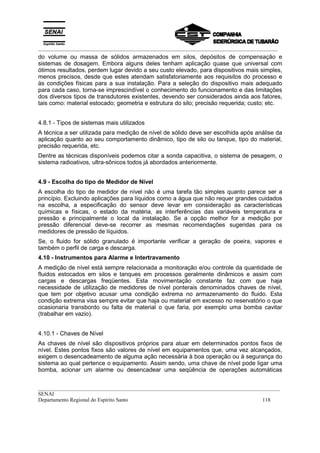_________________________________________________________________________________________
__________________________________________________________________________________________
SENAI
Departamento Regional do Espírito Santo 118
do volume ou massa de sólidos armazenados em silos, depósitos de compensação e
sistemas de dosagem. Embora alguns deles tenham aplicação quase que universal com
ótimos resultados, perdem lugar devido a seu custo elevado, para dispositivos mais simples,
menos precisos, desde que estes atendam satisfatoriamente aos requisitos do processo e
às condições físicas para a sua instalação. Para a seleção do dispositivo mais adequado
para cada caso, torna-se imprescindível o conhecimento do funcionamento e das limitações
dos diversos tipos de transdutores existentes, devendo ser considerados ainda aos fatores,
tais como: material estocado; geometria e estrutura do silo; precisão requerida; custo; etc.
4.8.1 - Tipos de sistemas mais utilizados
A técnica a ser utilizada para medição de nível de sólido deve ser escolhida após análise da
aplicação quanto ao seu comportamento dinâmico, tipo de silo ou tanque, tipo do material,
precisão requerida, etc.
Dentre as técnicas disponíveis podemos citar a sonda capacitiva, o sistema de pesagem, o
sistema radioativos, ultra-sônicos todos já abordados anteriormente.
4.9 - Escolha do tipo de Medidor de Nível
A escolha do tipo de medidor de nível não é uma tarefa tão simples quanto parece ser a
princípio. Excluindo aplicações para líquidos como a água que não requer grandes cuidados
na escolha, a especificação do sensor deve levar em consideração as características
químicas e físicas, o estado da matéria, as interferências das variáveis temperatura e
pressão e principalmente o local da instalação. Se a opção melhor for a medição por
pressão diferencial deve-se recorrer as mesmas recomendações sugeridas para os
medidores de pressão de líquidos.
Se, o fluido for sólido granulado é importante verificar a geração de poeira, vapores e
também o perfil de carga e descarga.
4.10 - Instrumentos para Alarme e Intertravamento
A medição de nível está sempre relacionada a monitoração e/ou controle da quantidade de
fluidos estocados em silos e tanques em processos geralmente dinâmicos e assim com
cargas e descargas freqüentes. Esta movimentação constante faz com que haja
necessidade de utilização de medidores de nível ponterais denominados chaves de nível,
que tem por objetivo acusar uma condição extrema no armazenamento do fluido. Esta
condição extrema visa sempre evitar que haja ou material em excesso no reservatório o que
ocasionaria transbordo ou falta de material o que faria, por exemplo uma bomba cavitar
(trabalhar em vazio).
4.10.1 - Chaves de Nível
As chaves de nível são dispositivos próprios para atuar em determinados pontos fixos de
nível. Estes pontos fixos são valores de nível em equipamentos que, uma vez alcançados,
exigem o desencadeamento de alguma ação necessária à boa operação ou à segurança do
sistema ao qual pertence o equipamento. Assim sendo, uma chave de nível pode ligar uma
bomba, acionar um alarme ou desencadear uma seqüência de operações automáticas
 